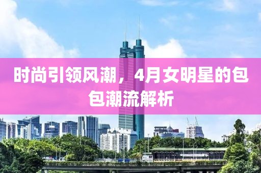 时尚引领风潮，4月女明星的包包潮流解析