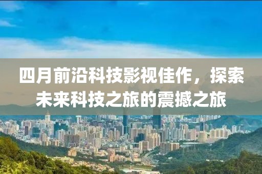 四月前沿科技影视佳作，探索未来科技之旅的震撼之旅