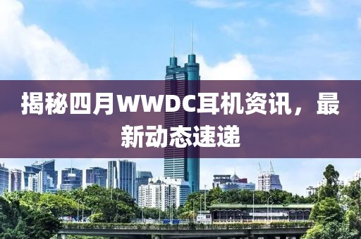揭秘四月WWDC耳机资讯，最新动态速递