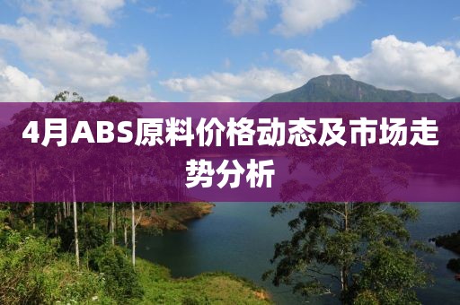 4月ABS原料价格动态及市场走势分析