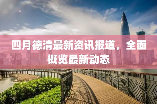 四月德清最新资讯报道，全面概览最新动态