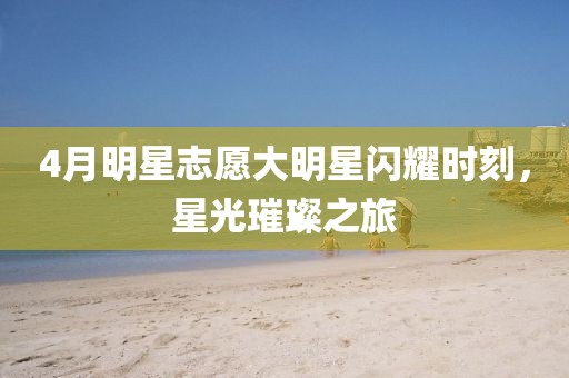 4月明星志愿大明星闪耀时刻，星光璀璨之旅
