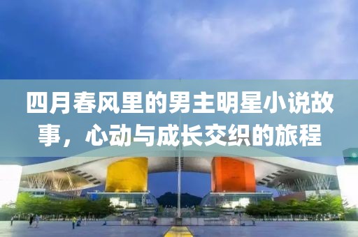 四月春风里的男主明星小说故事，心动与成长交织的旅程