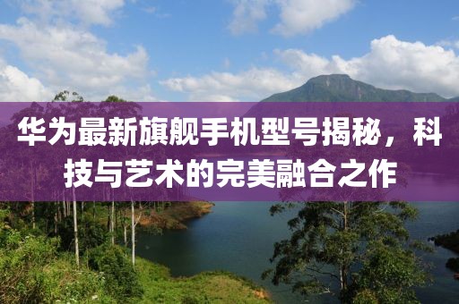 华为最新旗舰手机型号揭秘，科技与艺术的完美融合之作