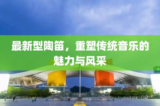 最新型陶笛，重塑传统音乐的魅力与风采