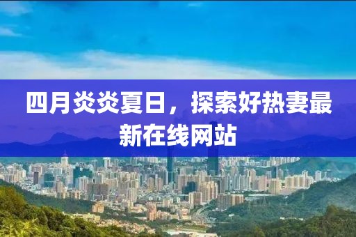 四月炎炎夏日，探索好热妻最新在线网站