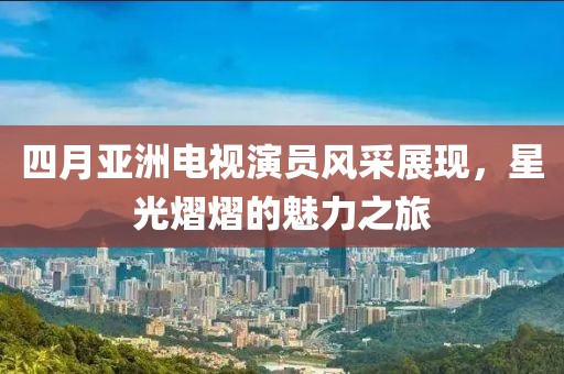 四月亚洲电视演员风采展现，星光熠熠的魅力之旅