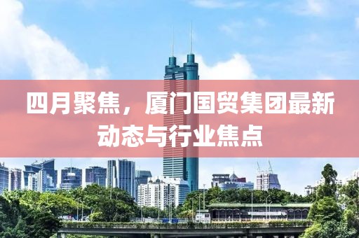 四月聚焦，厦门国贸集团最新动态与行业焦点