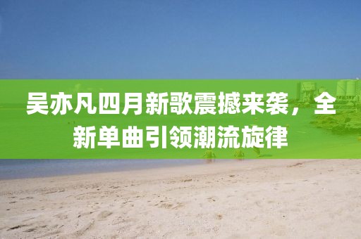吴亦凡四月新歌震撼来袭，全新单曲引领潮流旋律