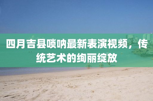 四月吉县唢呐最新表演视频，传统艺术的绚丽绽放