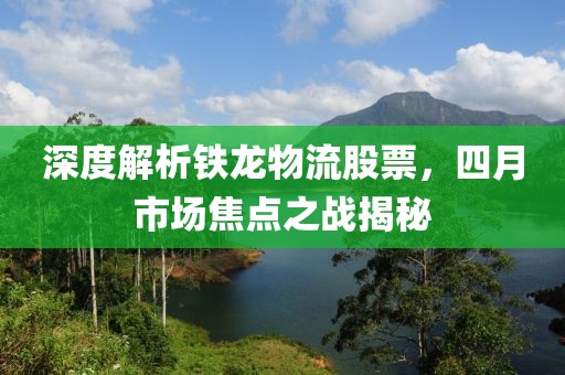 深度解析铁龙物流股票，四月市场焦点之战揭秘