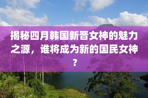 揭秘四月韩国新晋女神的魅力之源，谁将成为新的国民女神？