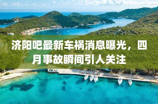 济阳吧最新车祸消息曝光，四月事故瞬间引人关注