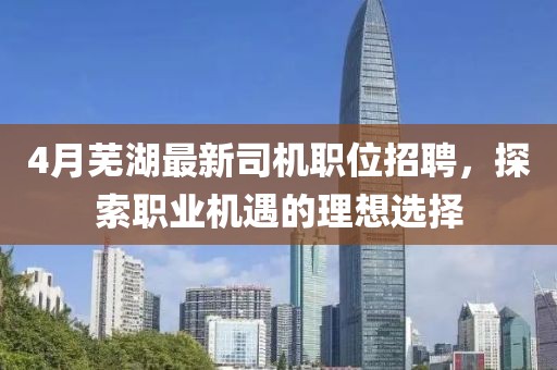 4月芜湖最新司机职位招聘，探索职业机遇的理想选择
