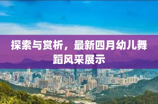 探索与赏析，最新四月幼儿舞蹈风采展示