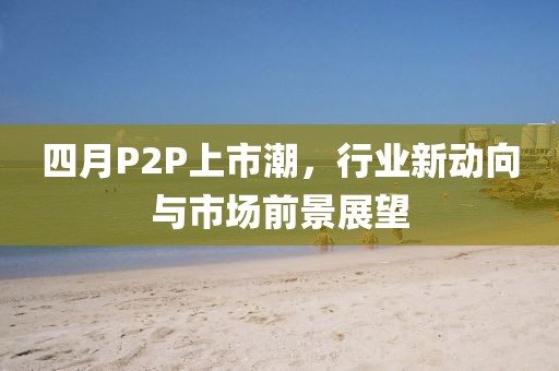 四月P2P上市潮，行业新动向与市场前景展望