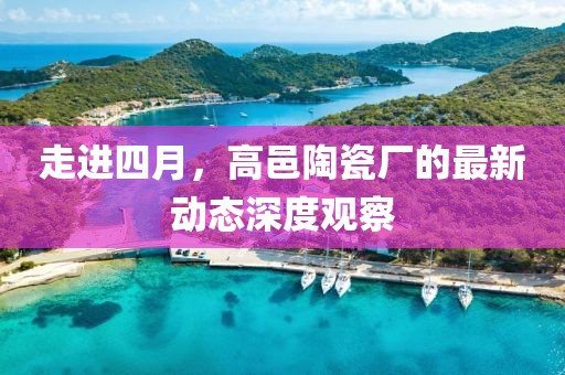 走进四月，高邑陶瓷厂的最新动态深度观察