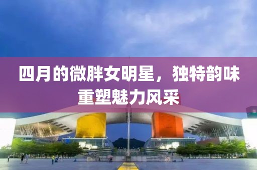 四月的微胖女明星，独特韵味重塑魅力风采