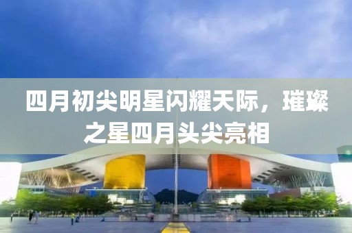 四月初尖明星闪耀天际，璀璨之星四月头尖亮相