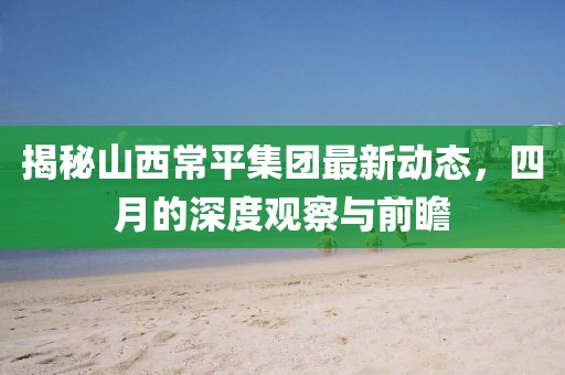 揭秘山西常平集团最新动态，四月的深度观察与前瞻