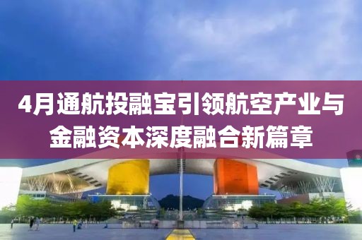 4月通航投融宝引领航空产业与金融资本深度融合新篇章