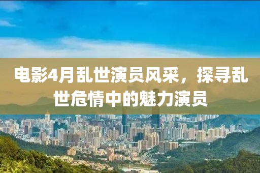 电影4月乱世演员风采，探寻乱世危情中的魅力演员