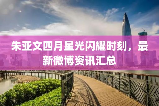 朱亚文四月星光闪耀时刻，最新微博资讯汇总
