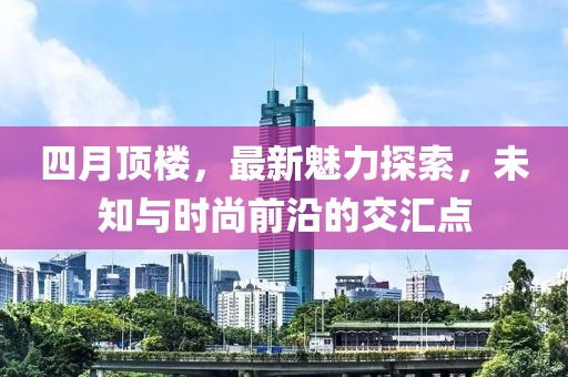 四月顶楼，最新魅力探索，未知与时尚前沿的交汇点