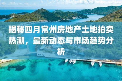 揭秘四月常州房地产土地拍卖热潮，最新动态与市场趋势分析