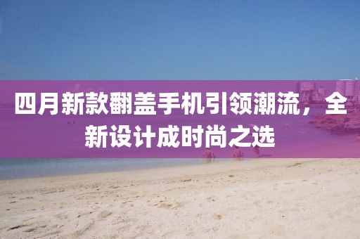 四月新款翻盖手机引领潮流，全新设计成时尚之选