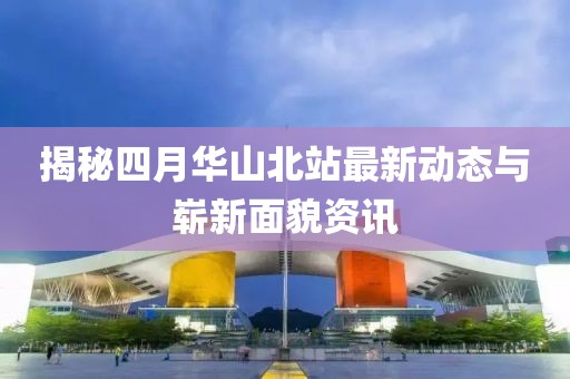 揭秘四月华山北站最新动态与崭新面貌资讯