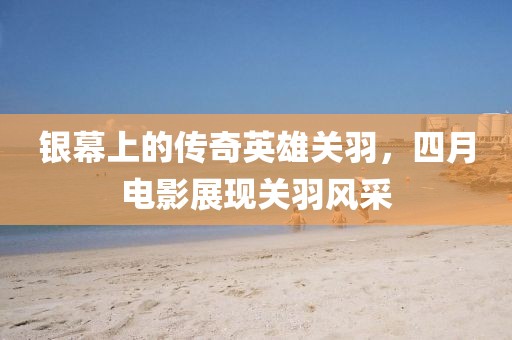 银幕上的传奇英雄关羽，四月电影展现关羽风采