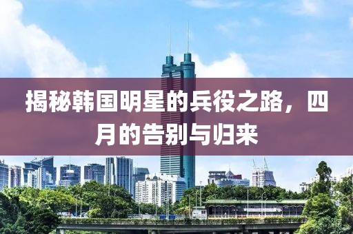 揭秘韩国明星的兵役之路，四月的告别与归来