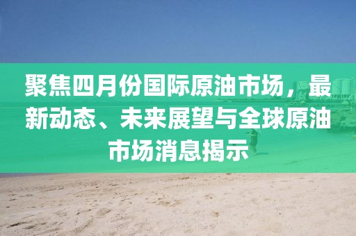 聚焦四月份国际原油市场，最新动态、未来展望与全球原油市场消息揭示