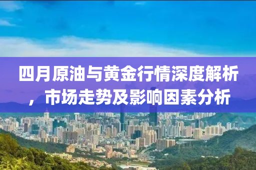 四月原油与黄金行情深度解析，市场走势及影响因素分析