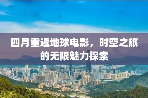 四月重返地球电影，时空之旅的无限魅力探索