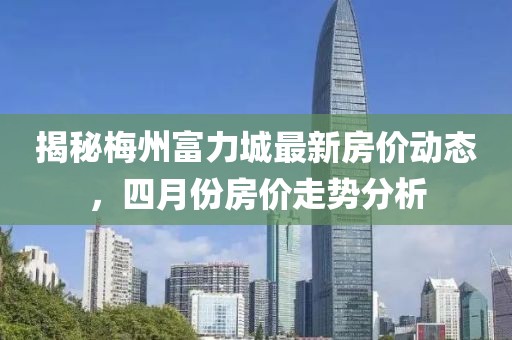 揭秘梅州富力城最新房价动态，四月份房价走势分析