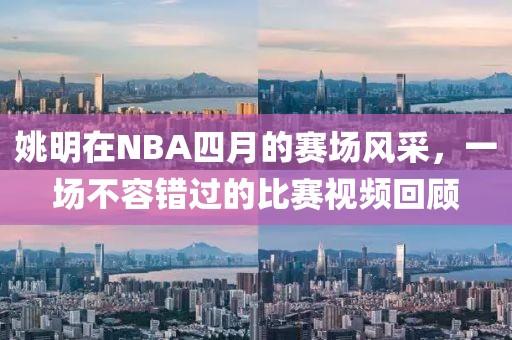 姚明在NBA四月的赛场风采，一场不容错过的比赛视频回顾