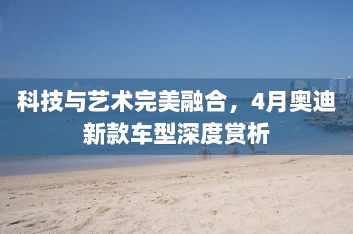 科技与艺术完美融合，4月奥迪新款车型深度赏析