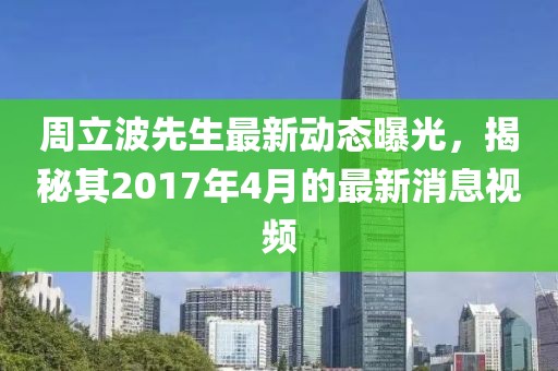 周立波先生最新动态曝光，揭秘其2017年4月的最新消息视频