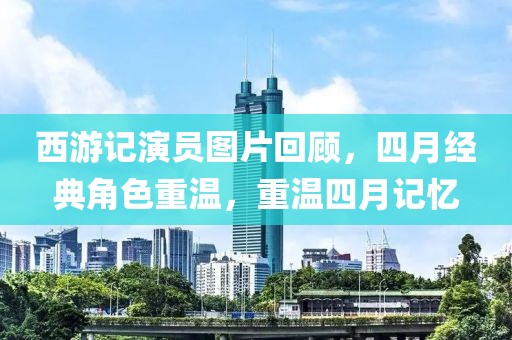 西游记演员图片回顾，四月经典角色重温，重温四月记忆
