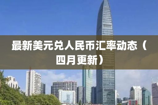 最新美元兑人民币汇率动态（四月更新）