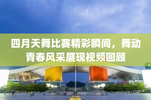 四月天舞比赛精彩瞬间，舞动青春风采展现视频回顾