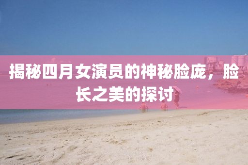 揭秘四月女演员的神秘脸庞，脸长之美的探讨