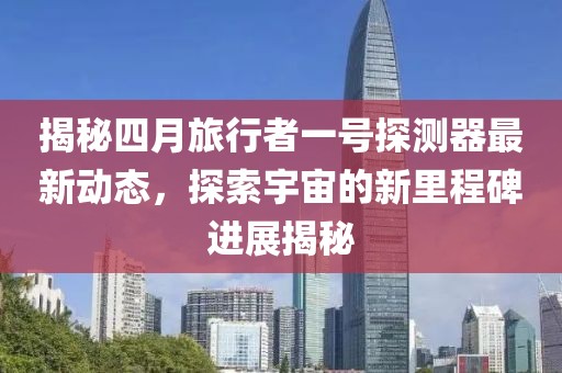 揭秘四月旅行者一号探测器最新动态，探索宇宙的新里程碑进展揭秘