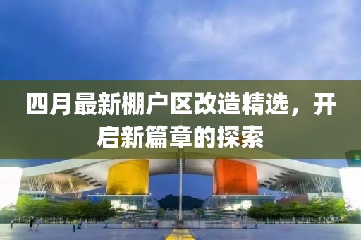 四月最新棚户区改造精选，开启新篇章的探索