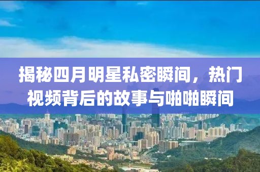 揭秘四月明星私密瞬间，热门视频背后的故事与啪啪瞬间