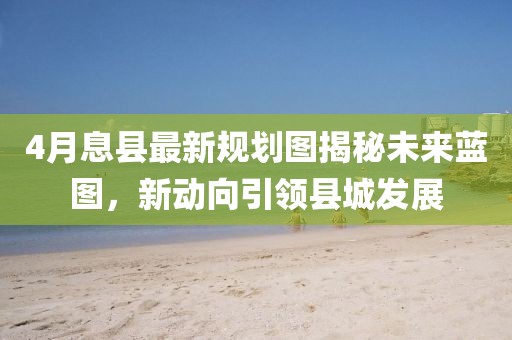 4月息县最新规划图揭秘未来蓝图，新动向引领县城发展