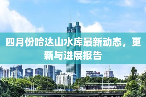 四月份哈达山水库最新动态，更新与进展报告
