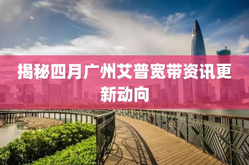 揭秘四月广州艾普宽带资讯更新动向